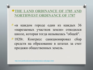 THE LAND ORDINANCE OF 1785 AND
 NORTHWEST ORDINANCE OF 1787

O «в каждом городе один из каждых 36
  «нарезаемых участков земли» отводился
  школе, которая тогда называлась "общей".
O 1820г. Конгресс санкционировал сбор
  средств на образование в штатах за счет
  продажи общественных земель.


  http://www.profile-edu.ru/razvitie-obrazovaniya-v-ssha-page-1.html
 
