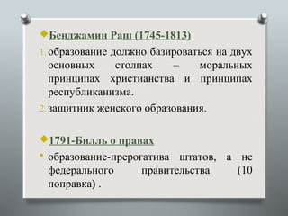 Бенджамин Раш (1745-1813)
1. образование должно базироваться на двух
   основных    столпах    –    моральных
   принципах христианства и принципах
   республиканизма.
2. защитник женского образования.


1791-Билль о правах
 образование-прерогатива  штатов, а не
 федерального       правительства    (10
 поправка) .
 