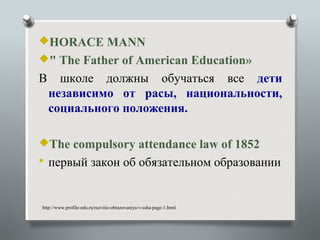 HORACE MANN
" The Father of American Education»
В     школе должны обучаться все дети
    независимо от расы, национальности,
    социального положения.

The compulsory attendance law of 1852
 первый закон об обязательном образовании



http://www.profile-edu.ru/razvitie-obrazovaniya-v-ssha-page-1.html
 