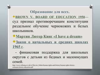 Образование для всех.
BROWN V. BOARD OF EDUCATION 1950—
суд признал противоречащим конституции
раздельное обучение чернокожих и белых
школьников.
Мартин Лютер Кинг «I have a dream»
Закон о начальных и средних школах
1965 г.
  - финансовая поддержка для школьных
округов с детьми из бедных и малоимущих
семей.
http://www.stiftung-evz.de/w/files/mr_bilden/human-rights-and-history/human.rights.history-
eckmann.history.education.pdf
 