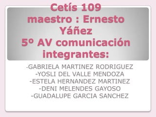 Cetís 109
 maestro : Ernesto
       Yáñez
5º AV comunicación
    integrantes:
-GABRIELA  MARTINEZ RODRIGUEZ
   -YOSLI DEL VALLE MENDOZA
 -ESTELA HERNANDEZ MARTINEZ
    -DENI MELENDES GAYOSO
  -GUADALUPE GARCIA SANCHEZ
 