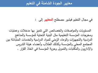 ‫معايير‬‫الجودة‬‫الشاملة‬‫في‬‫التعليم‬
‫في‬‫مجال‬‫التعليم‬‫فيشير‬‫مصطلح‬‫المعايير‬‫إلى‬:
‫المستويات‬‫اصفات‬‫و‬‫الم‬‫و‬‫الخصائص‬‫و‬‫التي‬‫تتميز‬‫بها‬‫مدخالت‬‫وعمليات‬
‫ومخرجات‬‫المؤسسة‬‫التعليمية‬‫مثل‬‫البنية‬‫التحتية‬‫للمؤسسة‬‫و‬‫المناهج‬
‫اسية‬‫ر‬‫الد‬‫ات‬‫ز‬‫التجهي‬‫و‬‫الوعاء‬‫و‬‫الزمني‬‫اد‬‫و‬‫للم‬‫اسية‬‫ر‬‫الد‬‫الخدمات‬‫و‬‫ا‬‫لمتبادلة‬‫بين‬
‫المجتمع‬‫المحلي‬‫المؤسسة‬‫و‬‫وكذلك‬‫الطالب‬‫أعضاء‬‫و‬‫هيئة‬‫يس‬‫ر‬‫التد‬
‫ن‬‫يو‬‫ر‬‫اإلدا‬‫و‬‫المكتبات‬‫و‬‫التمويل‬‫و‬‫ية‬‫ر‬‫وح‬‫المؤسسة‬‫في‬‫اتخاذ‬‫القر‬‫ار‬.
 