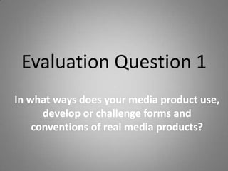 Evaluation Question 1
In what ways does your media product use,
      develop or challenge forms and
    conventions of real media products?
 