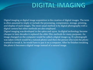 Digital imaging or digital image acquisition is the creation of digital images. The term
is often assumed to imply or include the processing, compression, storage, printing,
and display of such images. The most usual method is by digital photography with a
digital camera but other methods are also employed.
Digital imaging was developed in the 1960s and 1970s. As digital technology became
cheaper in later decades it replaced the older film methods for many purposes. An
image changed on the computer would be called a digital image e.g. If a photograph
was taken (which would be a natural photo) and then the person who took the photo
wanted to tweak it, he would have to put it on a computer. After he finishes tweaking
the photo it becomes a digital image instead of a natural image.
 
