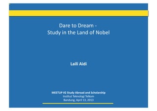 Dare	
  to	
  Dream	
  -­‐	
  
Study	
  in	
  the	
  Land	
  of	
  Nobel
                                        	
  




                     Laili	
  Aidi	
  




  MEETUP	
  #2	
  Study	
  Abroad	
  and	
  Scholarship	
  
          Ins8tut	
  Teknologi	
  Telkom	
  
            Bandung,	
  April	
  13,	
  2013	
  
 
