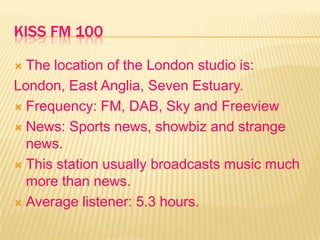 KISS FM 100
 The location of the London studio is:
London, East Anglia, Seven Estuary.
 Frequency: FM, DAB, Sky and Freeview
 News: Sports news, showbiz and strange
news.
 This station usually broadcasts music much
more than news.
 Average listener: 5.3 hours.
 