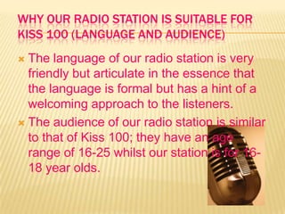 WHY OUR RADIO STATION IS SUITABLE FOR
KISS 100 (LANGUAGE AND AUDIENCE)
 The language of our radio station is very
friendly but articulate in the essence that
the language is formal but has a hint of a
welcoming approach to the listeners.
 The audience of our radio station is similar
to that of Kiss 100; they have an age
range of 16-25 whilst our station is for 16-
18 year olds.
 