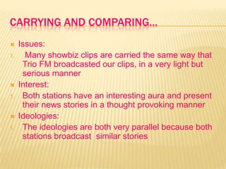 CARRYING AND COMPARING…
 Issues:
1. Many showbiz clips are carried the same way that
Trio FM broadcasted our clips, in a very light but
serious manner
 Interest:
1. Both stations have an interesting aura and present
their news stories in a thought provoking manner
 Ideologies:
1. The ideologies are both very parallel because both
stations broadcast similar stories
 