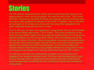 Stories
• Trio FM carefully selected specific stories which would attract and appeal to the
target audience, which are young people. We used the story of the “ One Pound
Fish Man” because he was firstly filmed by young people and his humorous song
and catchy video grabbed the attention of the youth. In addition, many of his fans
are teenagers as he introduced a funny and new song which appealed to the
youth, especially those who are fans of music.
• The Trio FM story on Rylan also appealed to young people who are avid followers
of the famous British talent show, “The X Factor”. The usual contestants on this
talent show are ballad singers and the songs and performances are not always as
attention-grabbing, fun and new as Rylan Clarke, who immediately became the
ultimate fun factor of the show. Many young people conversed and tweeted about
his eccentric ways and thoroughly enjoyed his time on the show whilst loving the
attention he received from all the young people. Our third story is about the
Olympic stadium which held the young peoples attention for a long period of time
as the games were hosted in the very city which also hosts Trio FM: London.
• Our last story was about job opportunities available to young people which
appealed to our audience because many 16-20 year olds are searching for jobs
and the interview with an experienced work related coordinator reassures the
youth because there are definite job and volunteering opportunities available to
young people.
 