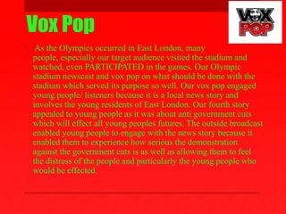 Vox Pop
• As the Olympics occurred in East London, many
people, especially our target audience visited the stadium and
watched, even PARTICIPATED in the games. Our Olympic
stadium newscast and vox pop on what should be done with the
stadium which served its purpose so well. Our vox pop engaged
young people/ listeners because it is a local news story and
involves the young residents of East London. Our fourth story
appealed to young people as it was about anti government cuts
which will effect all young peoples futures. The outside broadcast
enabled young people to engage with the news story because it
enabled them to experience how serious the demonstration
against the government cuts is as well as allowing them to feel
the distress of the people and particularly the young people who
would be effected.
 