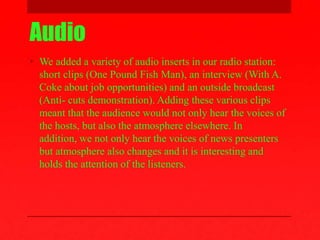 Audio
• We added a variety of audio inserts in our radio station:
short clips (One Pound Fish Man), an interview (With A.
Coke about job opportunities) and an outside broadcast
(Anti- cuts demonstration). Adding these various clips
meant that the audience would not only hear the voices of
the hosts, but also the atmosphere elsewhere. In
addition, we not only hear the voices of news presenters
but atmosphere also changes and it is interesting and
holds the attention of the listeners.
 