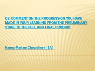 Q7. COMMENT ON THE PROGRESSION YOU HAVE
MADE IN YOUR LEARNING FROM THE PRELIMINARY
STAGE TO THE FULL AND FINAL PRODUCT
Hanna-Mariam Chowdhury 12A1
 