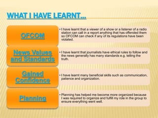 WHAT I HAVE LEARNT…
• I have learnt that a viewer of a show or a listener of a radio
station can call in a report anything that has offended them
so OFCOM can check if any of its regulations have been
violated.
OFCOM
• I have learnt that journalists have ethical rules to follow and
the news generally has many standards e.g. telling the
truth.
News Values
and Standards
• I have learnt many beneficial skills such as communication,
patience and organization.
Gained
Confidence
• Planning has helped me become more organized because
I was required to organize and fulfill my role in the group to
ensure everything went well.
Planning
 