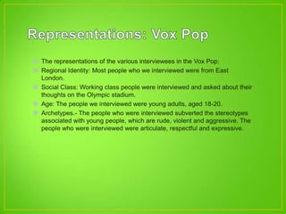  The representations of the various interviewees in the Vox Pop:
 Regional Identity: Most people who we interviewed were from East
London.
 Social Class: Working class people were interviewed and asked about their
thoughts on the Olympic stadium.
 Age: The people we interviewed were young adults, aged 18-20.
 Archetypes.- The people who were interviewed subverted the stereotypes
associated with young people, which are rude, violent and aggressive. The
people who were interviewed were articulate, respectful and expressive.
 