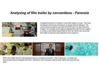 Analysing of film trailer by conventions - Paranoia
A typical thing that is involved in many film trailers is music. This may
be played over the top of dialogue or played without dialogue. The
music shows the genre and pace of the film and can also show the
budget. For example some higher budgeted films get famous singers
to create a soundtrack specifically for their film which can cause the
film trailer to become more attractive to its audience.
Within this trailer we see many locations which is a typical convention. This is because in a trailer you
have to show lots of snippets of the film. Therefore, a lot of locations will be seen within the short amount
given.
 
