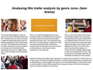 Analysing film trailer analysis by genre Juno- (teen
drama)
This screenshot displays a close up
shot of one of the characters within this
film. Therefore we can see her emotion
in depth through being able to see her
facial expressions by the camera being
up close. This follows the conventions
of a teen drama film as they are based
on dramatic and emotional events.
Especially because it is a teen drama
also, things are likely to be dramatised
further.
This is a screenshot displaying some text
during the trailer. This follows the conventions
of a teen drama film due to the bold yellow
tone that has been used. This expresses that
this film is for young people. Adding on to that,
the sentence that has been used further
enforces that this films genre is a teen drama
as this sentence is stirring and brings
excitement to the audience.
This is a two shot motion which shows
conversation between two characters.
The blocking of the actors places them
in to different parts of the shot. On one
side of the frame the actress has been
positioned closer to the camera and is
slightly out of focus. As for the other
actor they have been placed in a
medium shot at a slightly higher angle
so that he is looking down on her. This
is typical of a teen genre based film as
the adults normally have more power.
Within this trailer the audience get a glimpse of a locations that appears in the film which is
a high school. This type of location provides a number of typical narratives to develop such
as relationships or any struggles that may occur at school like bullying. This location used
is conventional for a teen drama based film as it gives an idea of how old the character
may be and also creates an environment.
 