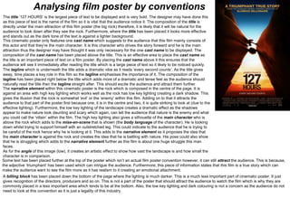 Analysing film poster by conventions
This cinematic poster only features one cast name which suggests to the audience that this film mainly consists of
this actor and that they’re the main character. It is this character who drives the story forward and he is the main
attraction thus the designer may have thought it was only necessary for the one cast name to be displayed. The
composition of the cast name has been placed above the title. This is an effective area to place the cast name as
the title is an important piece of text on a film poster. By placing the cast name above it this ensures that the
audience will see it immediately after reading the title which is a large piece of text so it likely to be noticed quickly.
The title ‘127 HOURS’ is the largest piece of text to be displayed and is very bold. The designer may have done this
as this piece of text is the name of the film so it is vital that the audience notice it. The composition of the title is
directly under the main attraction of this film poster (the big rock) therefore, it is likely that it will be natural for the
audience to look down after they see the rock. Furthermore, where the title has been placed it looks more effective
and stands out as the dark tone of the text is against a lighter background.
The tagline which is underneath the title adds a dramatic vibe as it reads ‘every second counts’. As the title gives
away, time places a key role in this film so the tagline emphasises the importance of it. The composition of the
tagline has been placed right below the title which adds more of a dramatic and tense feel as the audience should
naturally read the title then the tagline straight after. This should excite the audience and attract them further.
The narrative element within this cinematic poster is the rock which is composed in the centre of the page. It is
against an area with high key lighting which works well as the rock has low key lighting creating a dark shadow. This
gives the illusion that the rock is somewhat ‘evil’ or the ‘enemy’ within this film. Adding on to that it attracts the
audience to that part of the poster first because one, it is in the centre and two, it is quite striking to look at (due to the
effective lighting). Furthermore, the low key lighting of the landscape creates a dramatic effect as the shadows
appear to make nature look daunting and scary which again, can tell the audience that nature is the enemy and what
you could call the ‘villain’ within the film. The high key lighting also gives a silhouette of the main character who is
above the rock which adds to the mise-en-scene that is shown (the body language of the character). He is looking
down whilst trying to support himself with an outstretched leg. This could indicate to the audience that he is trying to
be careful of the rock hence why he is looking at it. This adds to the narrative element as it proposes the idea that
the main character is against the rock and creates the idea that he is battling with nature. His pose could also show
that he is struggling which adds to the narrative element further as this film is about one huge struggle this man
faces.
As for the angle of this image (low), it creates an artistic effect to show how vast the landscape is and how small the
character is in comparison.
A billing block has been placed down the bottom of the page where the lighting is much darker. This is a much less important part of cinematic poster. It just
gives recognition of the directors, producers and so on. This is not a part of the poster that should attract the audience to watch the film which is why they are
commonly placed in a less important area which tends to be at the bottom. Also, the low key lighting and dark colouring is not a concern as the audience do not
need to look at this convention as it is just a legality of this industry.
Some text has been placed further at the top of the poster which isn’t an actual film poster convention however, it can still attract the audience. This is because,
the adjective ‘triumphant’ has been used which can intrigue the audience. Furthermore, this piece of information states that this film is a true story which can
make the audience want to see the film more as it has realism to it creating an emotional attachment.
 