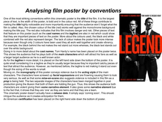 Analysing film poster by conventions
One of the most striking conventions within this cinematic poster is the title of the film. It is the largest
piece of text, is the width of the poster, is bold and in the colour red. All of these things contribute to
making the title highly noticeable and more importantly ensuring that the audience won’t forget what the
film is called. Also, the chosen colour of the title (red) works well against the monochrome background
making the title pop. The red also indicates that this film involves danger and risk. Other pieces of text
that feature on this poster (such as the cast names and the tagline) are also in red which could show
that they are important pieces of text on the poster. More about the colours used, the black and white
combined with the red also represent danger. The lack of colour makes the poster look more intense
because even though only 3 colours have been used they all work well together and create vibrancy.
For example, the black behind the red makes the red stand out more whereas, the black text stands out
over the white background.
Going in to more detail about the cast names, Tom Hardy’s name has been placed on the poster twice.
This shows the audience that he plays both of the main characters which will attract his fans as well as
a larger target audience as he is a well known actor.
As for the tagline in more detail, it is placed on the left hand side down the bottom of the poster. It is
quite small considering it is a tagline as they’re usually larger because they’re important catchy pieces of
text that attract the audience. However, as mentioned before, the tagline is red making it stand out even
though the sizing of the words is small.
Moving on, the iconography of this poster conveys violence due to the acting style of the main
characters. The characters have screwed up facial expressions and are frowning causing them to look
very serious. As well as that some mise-en-scene also suggests violence is included in this film as a
prop is being held. The two separate images of the characters have been merged together in post
production giving the illusion that both of them are holding the gun. Thus, this shows the audience both
characters are violent giving them some narrative element. It also gives some narrative element due
to the fact that, it shows that they are ‘one’ as they are twins and that they are a team.
This cinematic poster doesn’t actually have a release date. It simply says ‘coming soon’. This should
intrigue the audience as it creates anticipation for them.
An American certification has been placed on the right hand side down the bottom of poster.
 