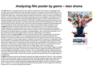 Analysing film poster by genre – teen drama
This title within this cinematic poster has been placed just below the main image. The typography that
has been used is conventional as it has a fun style to it which is important as it hints that this film is for a
younger/teen audience. The words of the title also indicate the narrative as words such as ‘snogging’ and
‘thongs’ have been used. These words tells the audience that this film is going to involve some romance
(which is a common theme in teen drama films) especially as the word ‘snogging’ is the largest out of the
title. Most teen drama based films have titles that give away the genre or have a narrative element to it.
Another example would be the teen drama film ‘Wild child’. The title gives away the fact that the film is for
a teenage audience and also gives a narrative element (as the film is about a teenager who is wild). One
last thing about the title is that the colour of the text is bold and stands out against the white background.
This is conventional of teen drama film posters as vibrant colours attract younger audiences’ more.
A tagline has been put above the title which has a narrative element to it. This is because it says
‘Georgia Nicholson’s not going mental, but her life is’. This tells the audience that this film is going to
involve ‘mental’ things giving the main theme of the film (drama). This is a conventional thing to have on a
film poster for this type of genre as it creates a mood/atmosphere. Also, the fact that ‘but her life is’ is in
red compared to the rest of the tagline being in blue text, makes things more dramatic.
Moving on, part of the main image is the main character within this film (a teenage girl) and has been
placed in the center of the page. This is conventional of teen drama film posters to have the main
character in the center as it shows who's drama filled life this film is going to consist of. Also, by having
the main character on the film poster gives an indication to who this film is aimed at. Consequently, as the
main character is a teenager this tells the audience that this film is for younger people and they will feel
like they can relate to her. The pose that the main character also indicates that a lot Is going on in her life
which links in with the genre. Having looked at other teen drama film posters it is common for the main
character to be have an expression on their face. It is either happy, sad or a dramatic pose.
Continuing on about the main image, above the main character there are many smaller images consisting
of more characters and doodles. The fact that all of these miniature images and drawings have been all
crammed together emphasises the genre of this film. This isn’t necessarily a typical convention however,
many teen drama film posters will include more than one character on the page. Also, the illustrations are
not a typical convention either however they create a youthful vibe that tells us this films target audience
is adolescents.
A tagline has been put above the title which helps tell the audience the genre of the film. This is because
the word ‘mental’ has been used so it tells the audience that things are going to get crazy. Referring back
to the the film ‘Wild Child’ a tagline also features on their cinematic poster. It reads ‘A new term new
trouble’. Like the angus, thongs and perfect snogging tagline this tagline hints that a lot drama is going to
occur. Therefore, it is a common thing for teen drama cinematic posters to have a tagline that reinforces
the genre as it is one way of attracting the audience.
 