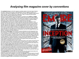 Analysing film magazine cover by conventions
The masthead displayed on this film magazine is partially hidden by the main image. However,
this doesn’t matter as this company is well established in the film magazine industry so it is
common for some big film magazines to do this. Like most covers, this masthead is large and the
width of the page. This just ensures that a statement is made. The deep red that has been
chosen helps to make the masthead stand out further.
Moving on, this film magazine cover has developed a convention as the skyline and slogan
have been combined as one. Slogans are catchy phrases that should get the readers attention
whereas, a skyline is information based on the content of the magazine. The text is acting as a
slogan as it reads ‘The dark knight returns’ and as a skyline as this text is telling the readers
about what is inside. Furthermore, skylines are usually at the top of the page.
The cover lines of this front cover is another convention that has been developed. This is
because they have been placed at a certain angle that makes the text look like it is coming out
the page. This may have been done in order to hint to the audience the type of genre that the
main film featured in this magazine is. The main cover line which reads ‘inception’ is the main
attraction within this film magazine therefore, the designer may have put a twist on the cover
lines in order to make the genre of the film and the appearance of the cover match. The angled
cover lines make the main image more striking and bold and, the background image gives the
illusion that there is an explosion going on. Consequently, this hints to the readers that the main
attraction (inception) is an action packed film.
More about the main image, this convention has been developed but some things about it are
still conventional. For example, the composition of the image is in the center of the frame which
is very convectional of a film magazine cover. This is because, this ensures the readers will spot
the main attraction rapidly. The colours that have been chosen for the main image (or rather lack
of colour) are conventional as the dark tones tie in with the main article of this magazine which is
an action based film. The prop used (which is a gun), the stern facial expression and the stiff,
intense pose that the character is portraying, all reinforce the genre of this film. It is conventional
for film magazine companies to do this as what ever the genre of their main article is, they
usually keep a similar genre style for the front cover.
On the more unconventional side, the type of shot that has been used (medium long shot) for the
main image is not as common. Generally medium or medium close up shots are used but with
this cover a medium long shot may have been necessary. This is because the prop needs to be
seen as it helps the readers gather what type of film the main article is.
More on the main cover line, this has been kept convectional as it is related to the main image.
It is very rare for the main image and the main cover line not to be linked together. Furthermore,
it is a large vibrant piece of text (which is conventional) that has been positioned in the middle of
the page because the photograph allows it due to the face being higher up. This composition
shown is just one variation of how a typical magazine cover may choose to have their main cover
line as it can depend on the shot type of the main image.
The anchorage text is involved within the main article and has been placed around above and
underneath the main cover line which is no surprise as they link together.
Another convention that is displayed on this cover is the barcode. It has been placed on the right
hand side of the frame in the bottom corner making the barcode not massively noticeable. This is
conventional as the barcode isn’t something that helps attract the audience. Its only purpose it
for when the magazine needs to be scanned so it can be purchased.
 