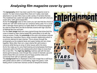 Analysing film magazine cover by genre
The typography which has been used for this magazine cover is
neutral. For teen drama based films there isn’t really a text style
attached to it as teen films have a wide variety of narrative themes.
The masthead has a plain text style which matches well with what you
could call a ‘safe’ genre based film.
As for the language used on this cover you can see that the choice of
words are ‘soft’ with words such as ‘romance’ being used. For a cover
with a teenage drama genre it is highly likely for emotive language to
be used as these films are full of dramatic events with high volumes
of feelings like love and pain.
For the main image there are many typical things that show that this
cover is based on teen drama based film particularly to do with the
mise-en-scene. Firstly, the proximity of the actor and actress indicate
that these two characters have a close romantic relationship which is
a common element to teen dramas. This is shown through the
photography as the subjects faces and upper bodies are very close
together. More often than not, a teen drama film will involve a
romance while facing an array of other issues within the story.
As for the make-up it is very fresh looking and emphasises that these
characters within this film are adolescents which helps to know that
this is teen film. The high key lighting matches well with the teen
drama genre because, even though they consist of dramatic ups and
downs these films are centred around happy positive vibes and
commonly finish with an optimistic approach.
The background that is displayed in the main image has a soft focus
with pastel colours within a rural setting. Again this gives a ‘soft’
feeling which is what teen dramas consist of despite the drama.
 