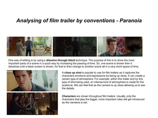 Analysing of film trailer by conventions - Paranoia
One way of editing is by using a dissolve through black technique. The purpose of this is to show the most
important parts of a scene in a quick way by increasing the passing of time. So, one scene is shown then it
dissolves until a black screen is shown, for that to then change to another scene all in a very short space of time.
A close up shot is popular to use for film trailers as it captures the
characters emotions and expressions by being up close. It can create a
certain type of atmosphere. For example, within this trailer and by this
type of shot being used, an intense kind of atmosphere is made for the
audience. We can feel that as the camera is up close allowing us to see
the details.
Characters are shown throughout film trailers. Usually, only the
characters that play the bigger, more important roles will get introduced
as the narrative is set.
 