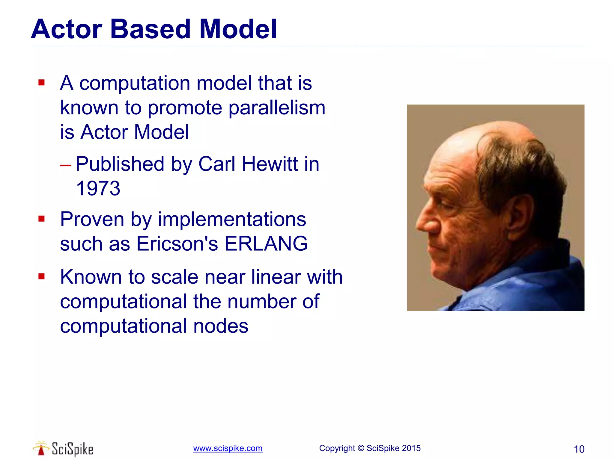 www.scispike.com Copyright © SciSpike 2015
Actor Based Model
 A computation model that is
known to promote parallelism
is Actor Model
– Published by Carl Hewitt in
1973
 Proven by implementations
such as Ericson's ERLANG
 Known to scale near linear with
computational the number of
computational nodes
10
 