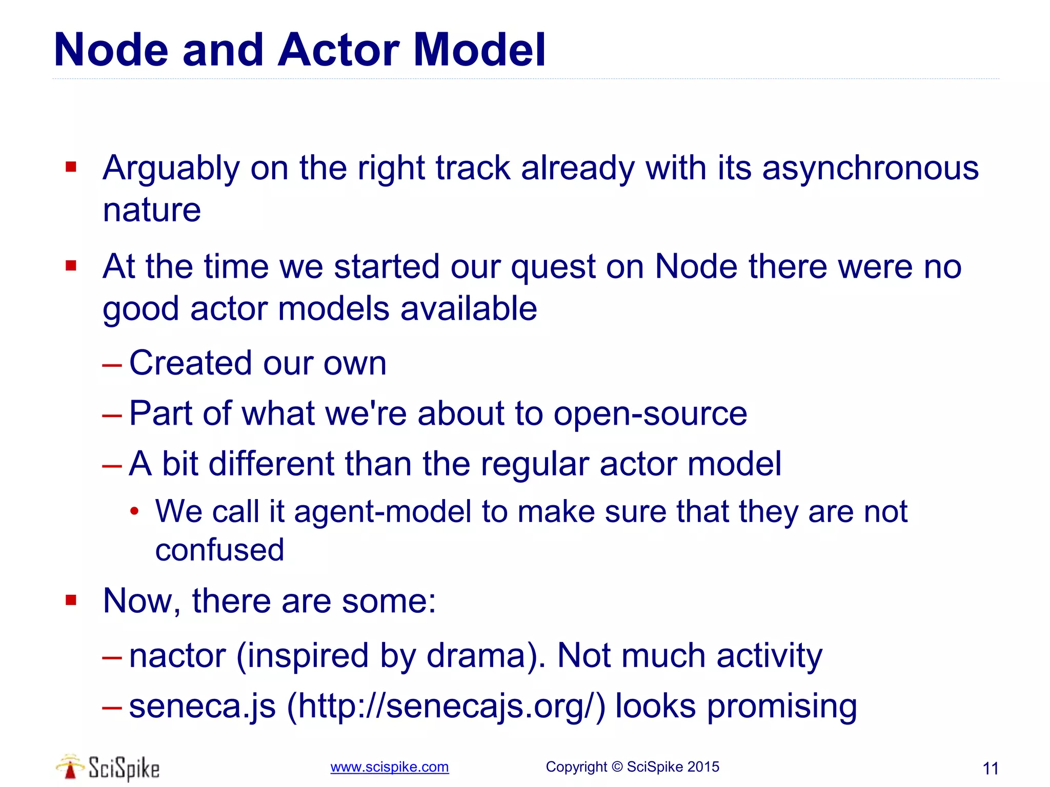 www.scispike.com Copyright © SciSpike 2015
Node and Actor Model
 Arguably on the right track already with its asynchronous
nature
 At the time we started our quest on Node there were no
good actor models available
– Created our own
– Part of what we're about to open-source
– A bit different than the regular actor model
• We call it agent-model to make sure that they are not
confused
 Now, there are some:
– nactor (inspired by drama). Not much activity
– seneca.js (http://senecajs.org/) looks promising
11
 