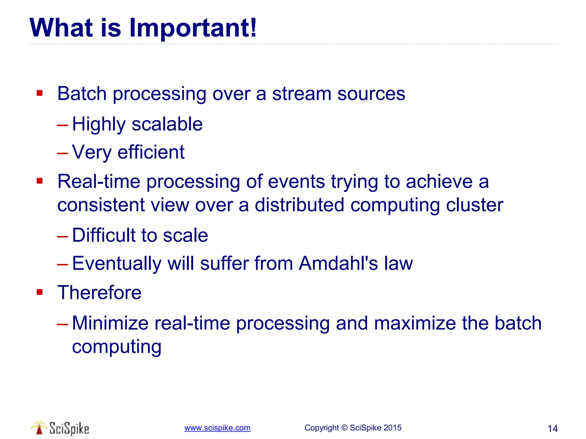 www.scispike.com Copyright © SciSpike 2015
What is Important!
 Batch processing over a stream sources
– Highly scalable
– Very efficient
 Real-time processing of events trying to achieve a
consistent view over a distributed computing cluster
– Difficult to scale
– Eventually will suffer from Amdahl's law
 Therefore
– Minimize real-time processing and maximize the batch
computing
14
 