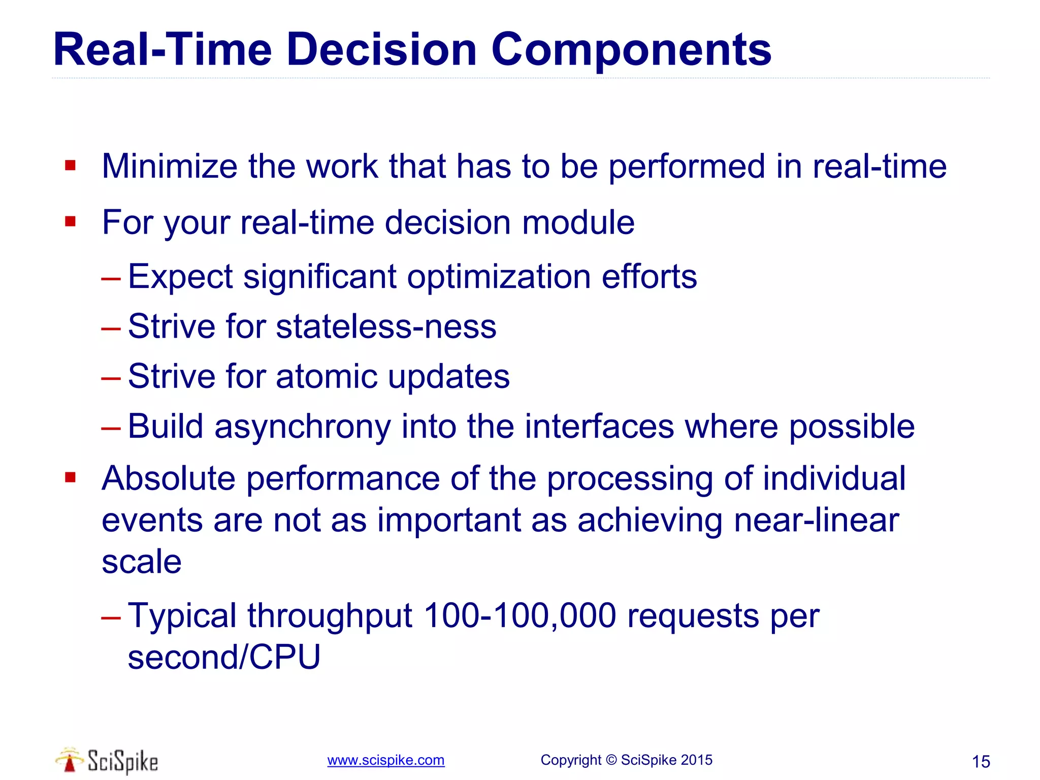 www.scispike.com Copyright © SciSpike 2015
Real-Time Decision Components
 Minimize the work that has to be performed in real-time
 For your real-time decision module
– Expect significant optimization efforts
– Strive for stateless-ness
– Strive for atomic updates
– Build asynchrony into the interfaces where possible
 Absolute performance of the processing of individual
events are not as important as achieving near-linear
scale
– Typical throughput 100-100,000 requests per
second/CPU
15
 