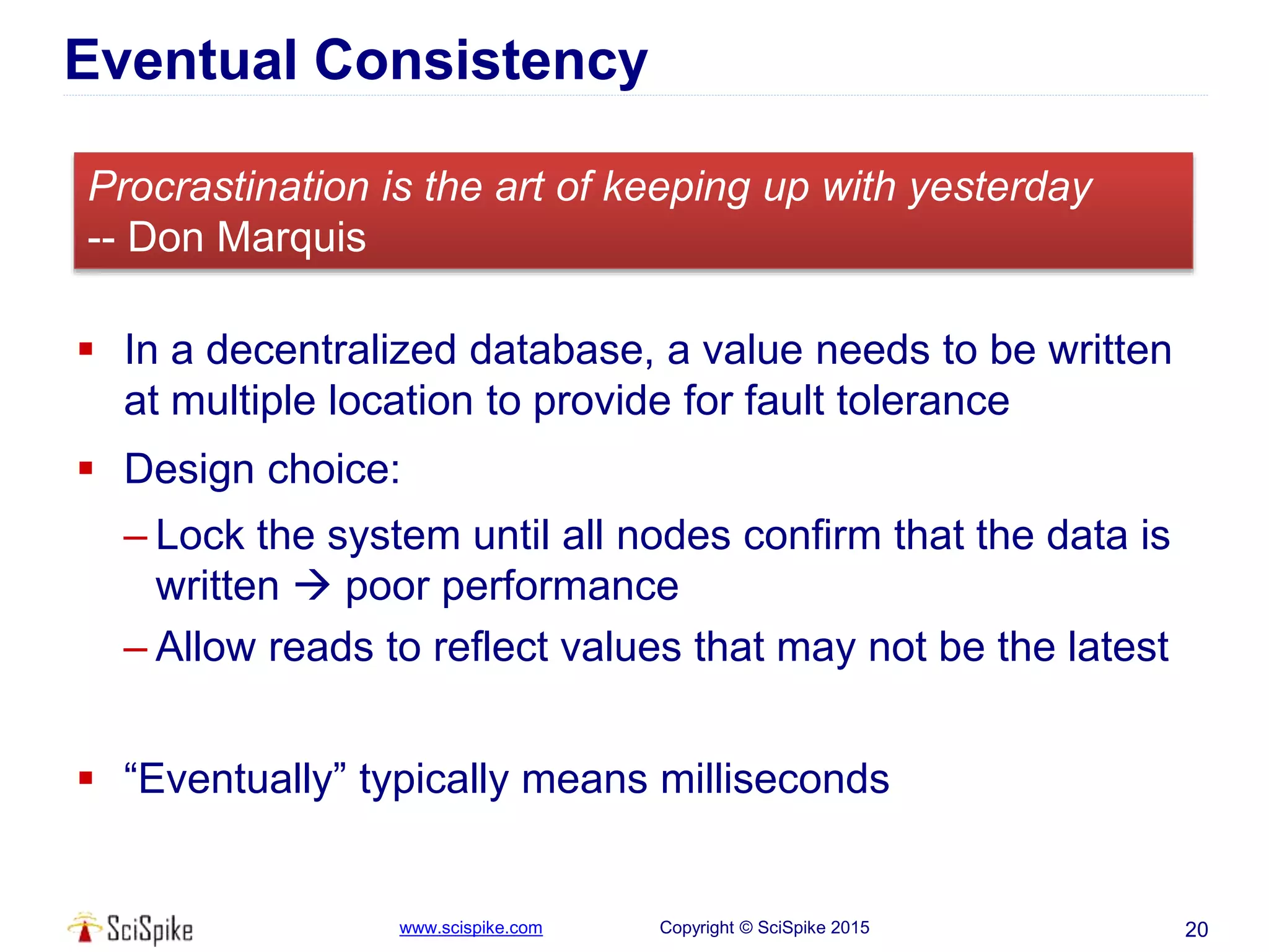 www.scispike.com Copyright © SciSpike 2015
Eventual Consistency
 In a decentralized database, a value needs to be written
at multiple location to provide for fault tolerance
 Design choice:
– Lock the system until all nodes confirm that the data is
written  poor performance
– Allow reads to reflect values that may not be the latest
 “Eventually” typically means milliseconds
20
Procrastination is the art of keeping up with yesterday
-- Don Marquis
 
