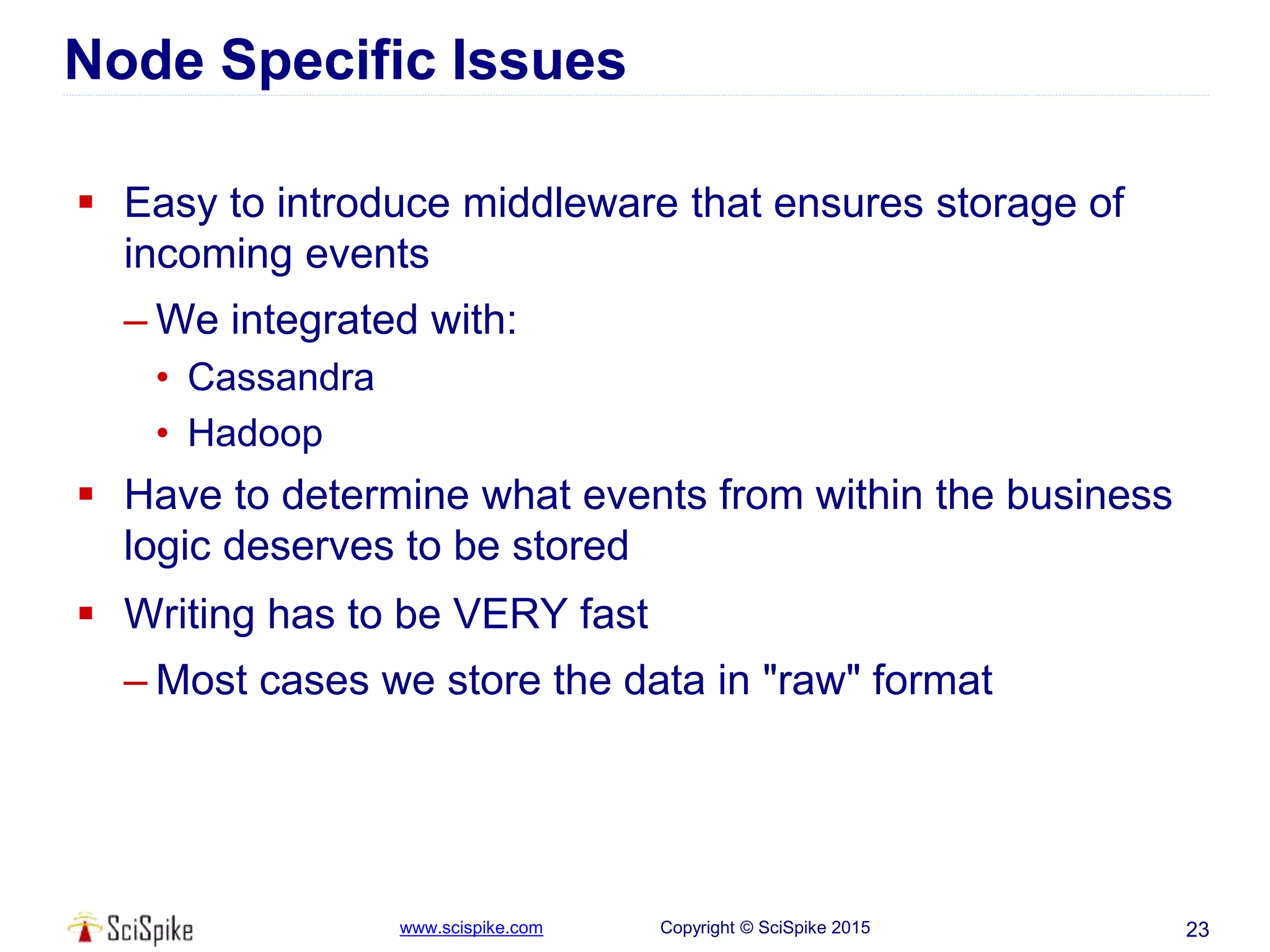 www.scispike.com Copyright © SciSpike 2015
Node Specific Issues
 Easy to introduce middleware that ensures storage of
incoming events
– We integrated with:
• Cassandra
• Hadoop
 Have to determine what events from within the business
logic deserves to be stored
 Writing has to be VERY fast
– Most cases we store the data in "raw" format
23
 
