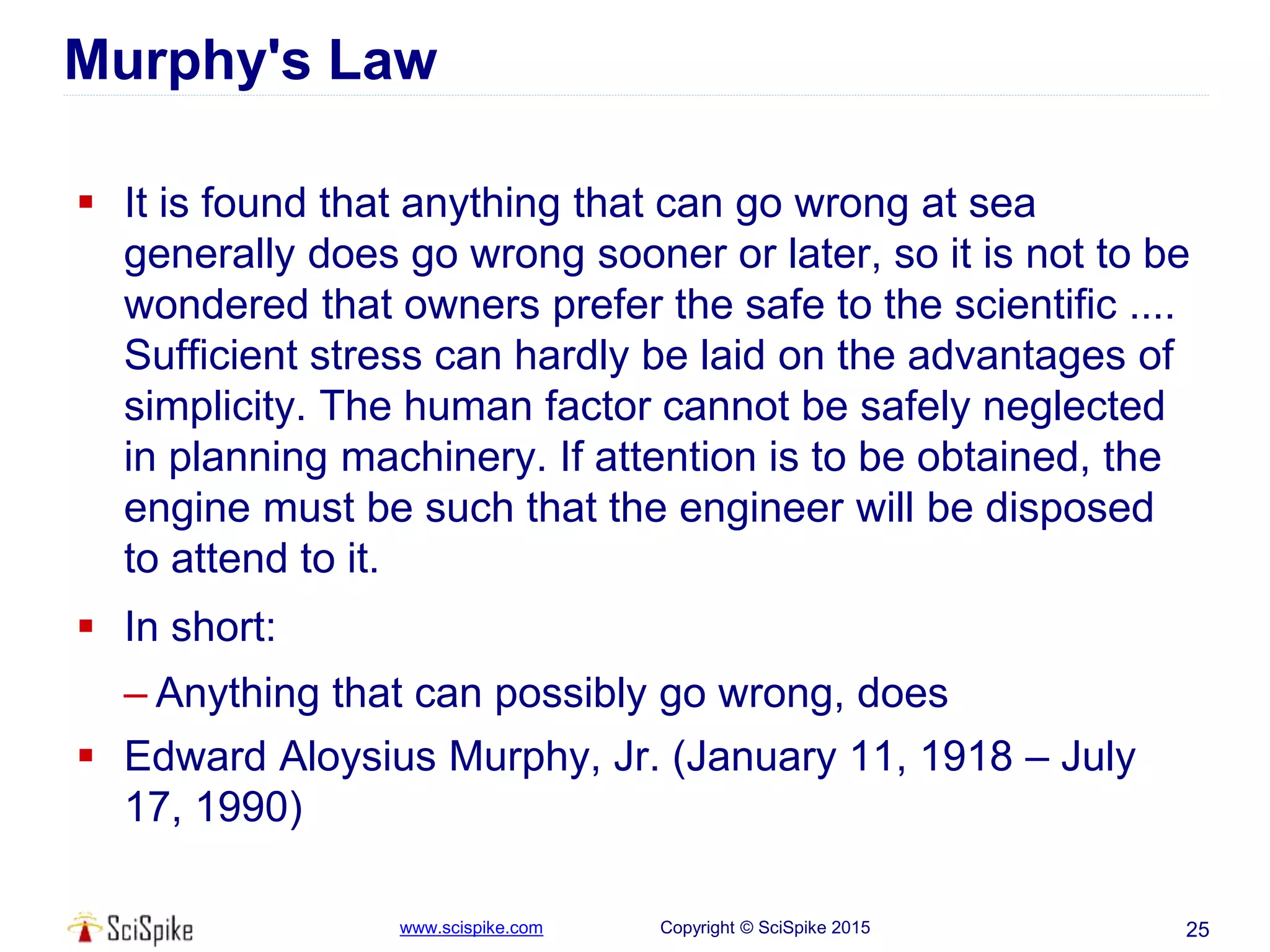 www.scispike.com Copyright © SciSpike 2015
Murphy's Law
 It is found that anything that can go wrong at sea
generally does go wrong sooner or later, so it is not to be
wondered that owners prefer the safe to the scientific ....
Sufficient stress can hardly be laid on the advantages of
simplicity. The human factor cannot be safely neglected
in planning machinery. If attention is to be obtained, the
engine must be such that the engineer will be disposed
to attend to it.
 In short:
– Anything that can possibly go wrong, does
 Edward Aloysius Murphy, Jr. (January 11, 1918 – July
17, 1990)
25
 