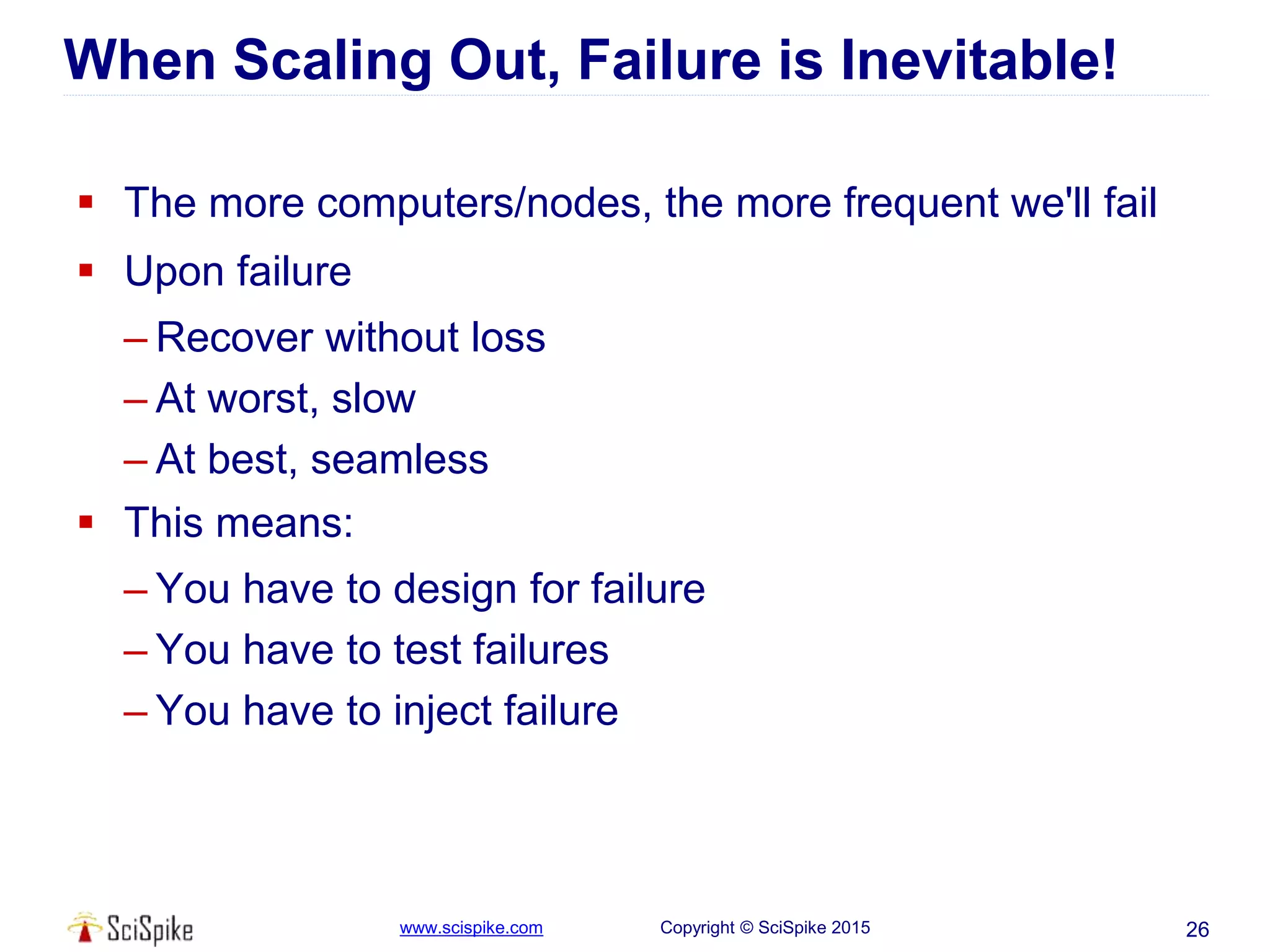 www.scispike.com Copyright © SciSpike 2015
When Scaling Out, Failure is Inevitable!
 The more computers/nodes, the more frequent we'll fail
 Upon failure
– Recover without loss
– At worst, slow
– At best, seamless
 This means:
– You have to design for failure
– You have to test failures
– You have to inject failure
26
 