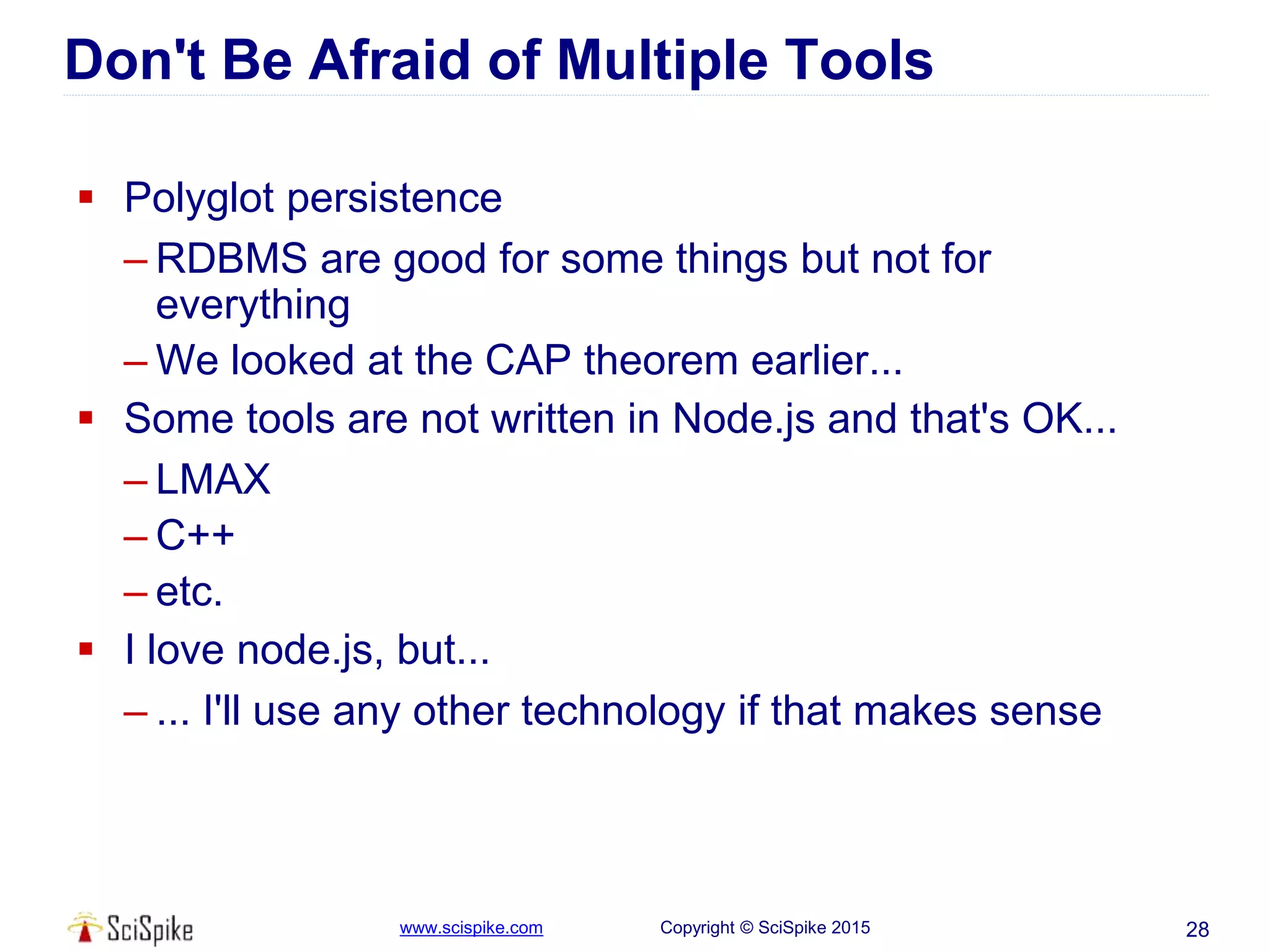 www.scispike.com Copyright © SciSpike 2015 28
Don't Be Afraid of Multiple Tools
 Polyglot persistence
– RDBMS are good for some things but not for
everything
– We looked at the CAP theorem earlier...
 Some tools are not written in Node.js and that's OK...
– LMAX
– C++
– etc.
 I love node.js, but...
– ... I'll use any other technology if that makes sense
 
