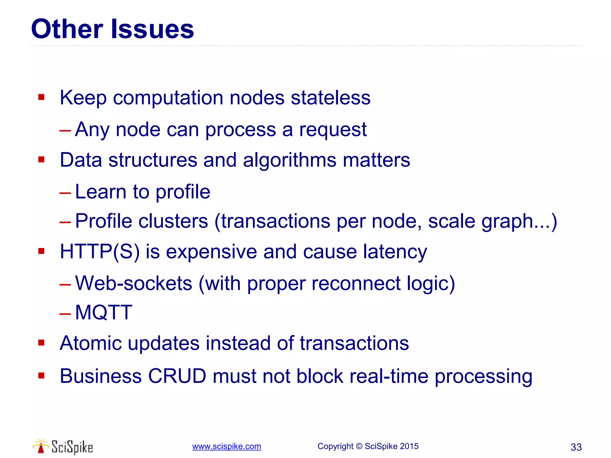 www.scispike.com Copyright © SciSpike 2015
Other Issues
 Keep computation nodes stateless
– Any node can process a request
 Data structures and algorithms matters
– Learn to profile
– Profile clusters (transactions per node, scale graph...)
 HTTP(S) is expensive and cause latency
– Web-sockets (with proper reconnect logic)
– MQTT
 Atomic updates instead of transactions
 Business CRUD must not block real-time processing
33
 