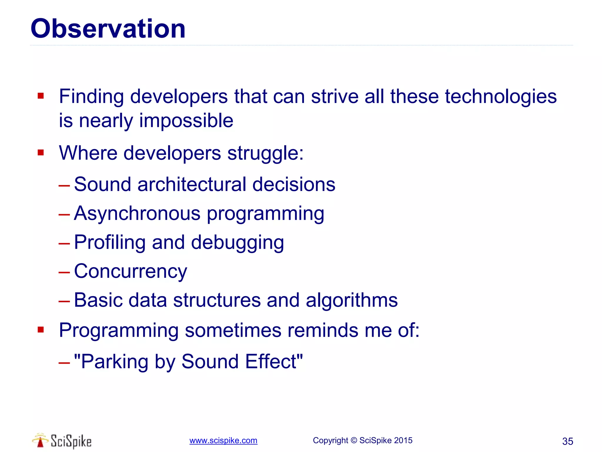www.scispike.com Copyright © SciSpike 2015
Observation
 Finding developers that can strive all these technologies
is nearly impossible
 Where developers struggle:
– Sound architectural decisions
– Asynchronous programming
– Profiling and debugging
– Concurrency
– Basic data structures and algorithms
 Programming sometimes reminds me of:
– "Parking by Sound Effect"
35
 