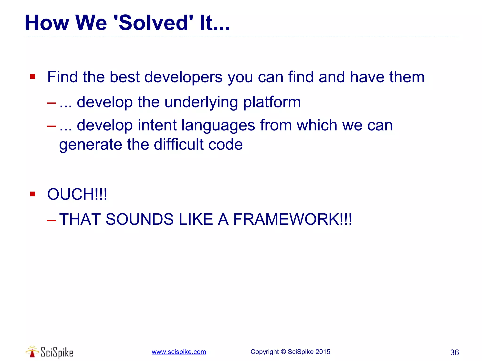www.scispike.com Copyright © SciSpike 2015
How We 'Solved' It...
 Find the best developers you can find and have them
– ... develop the underlying platform
– ... develop intent languages from which we can
generate the difficult code
 OUCH!!!
– THAT SOUNDS LIKE A FRAMEWORK!!!
36
 
