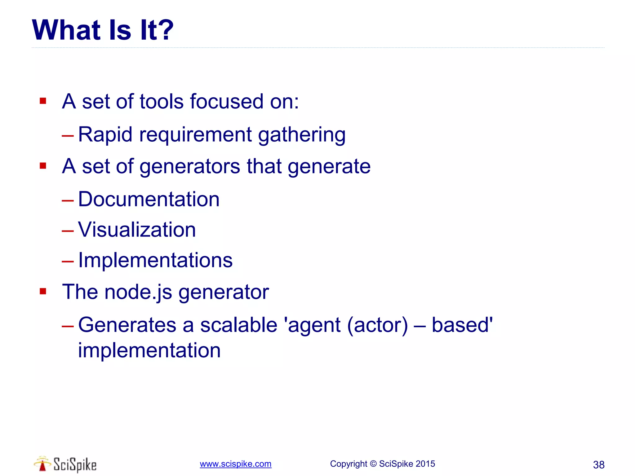 www.scispike.com Copyright © SciSpike 2015
What Is It?
 A set of tools focused on:
– Rapid requirement gathering
 A set of generators that generate
– Documentation
– Visualization
– Implementations
 The node.js generator
– Generates a scalable 'agent (actor) – based'
implementation
38
 