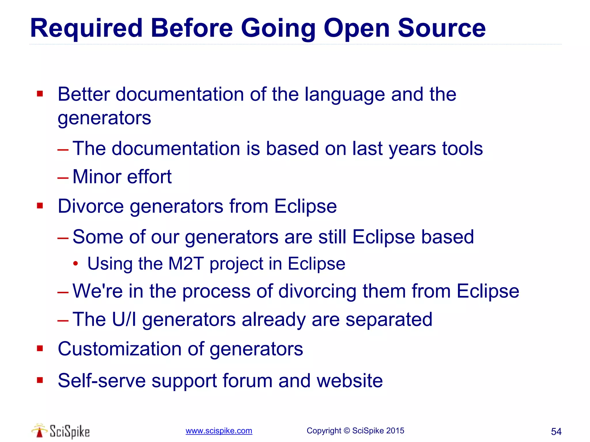 www.scispike.com Copyright © SciSpike 2015
Required Before Going Open Source
 Better documentation of the language and the
generators
– The documentation is based on last years tools
– Minor effort
 Divorce generators from Eclipse
– Some of our generators are still Eclipse based
• Using the M2T project in Eclipse
– We're in the process of divorcing them from Eclipse
– The U/I generators already are separated
 Customization of generators
 Self-serve support forum and website
54
 