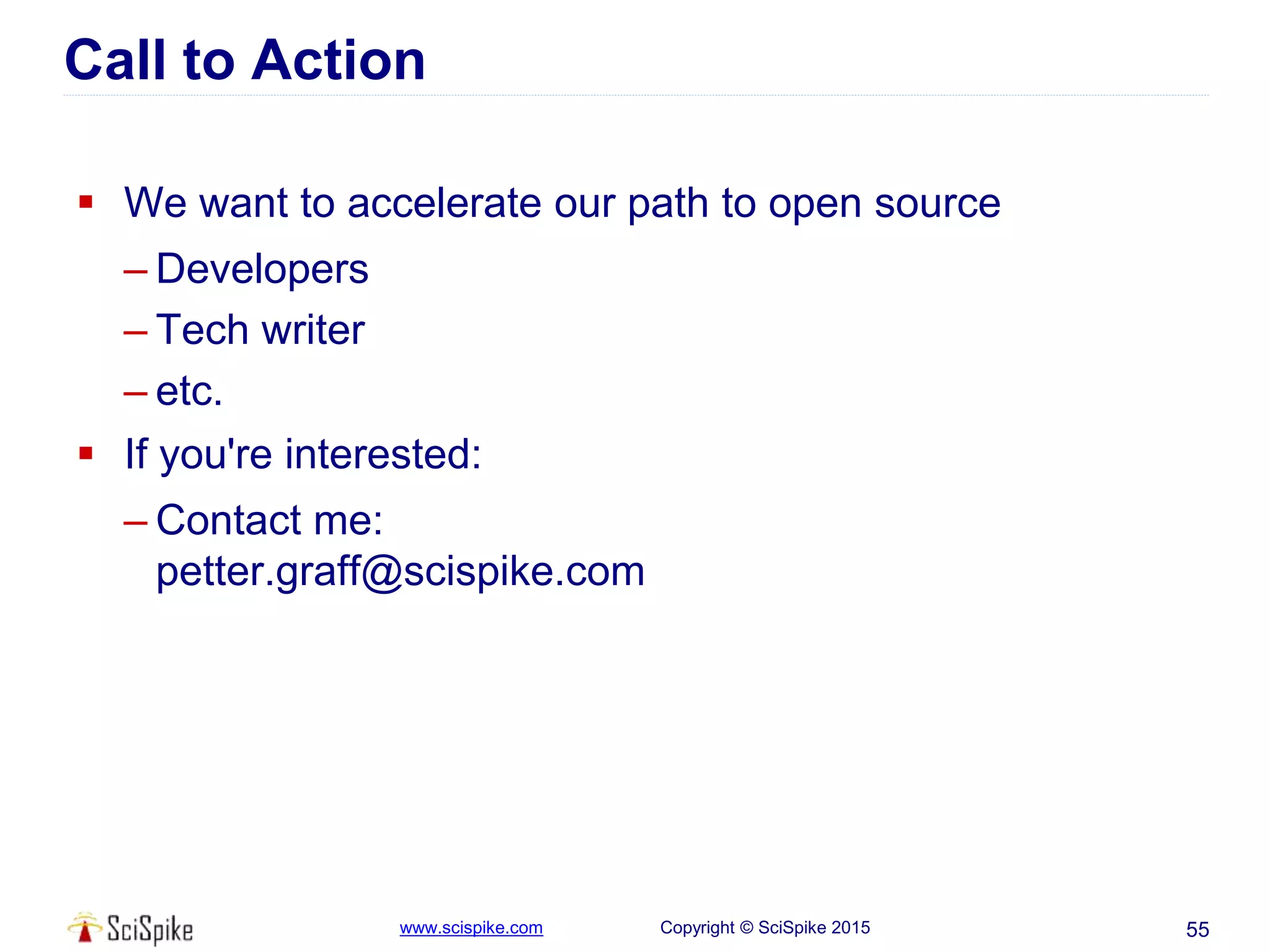 www.scispike.com Copyright © SciSpike 2015
Call to Action
 We want to accelerate our path to open source
– Developers
– Tech writer
– etc.
 If you're interested:
– Contact me:
petter.graff@scispike.com
55
 
