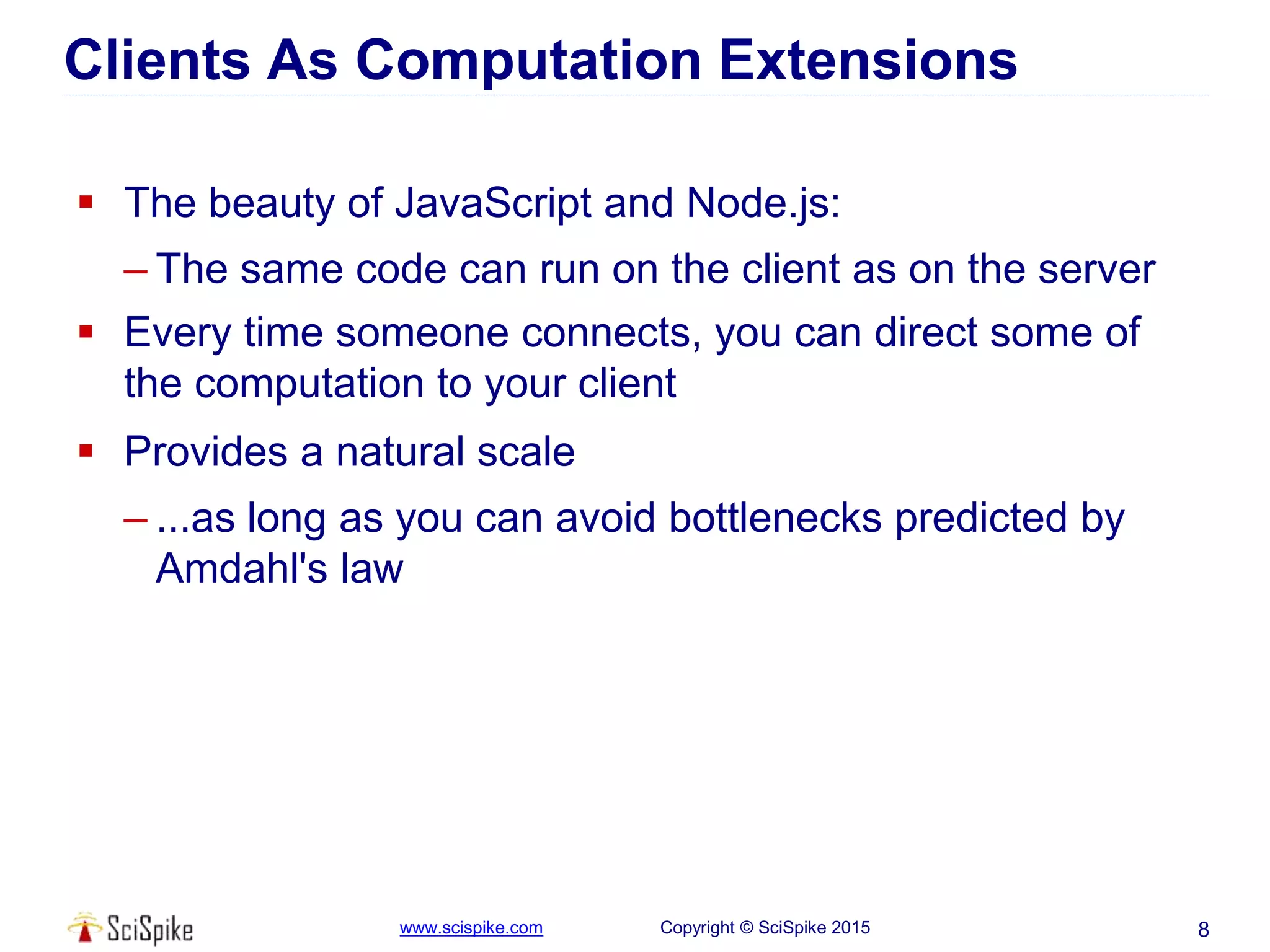 www.scispike.com Copyright © SciSpike 2015
Clients As Computation Extensions
 The beauty of JavaScript and Node.js:
– The same code can run on the client as on the server
 Every time someone connects, you can direct some of
the computation to your client
 Provides a natural scale
– ...as long as you can avoid bottlenecks predicted by
Amdahl's law
8
 