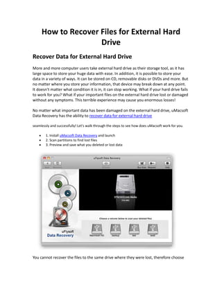 How to Recover Files for External Hard
                    Drive
Recover Data for External Hard Drive
More and more computer users take external hard drive as their storage tool, as it has
large space to store your huge data with ease. In addition, it is possible to store your
data in a variety of ways. It can be stored on CD, removable disks or DVDs and more. But
no matter where you store your information, that device may break down at any point.
It doesn't matter what condition it is in, it can stop working. What if your hard drive fails
to work for you? What if your important files on the external hard drive lost or damaged
without any symptoms. This terrible experience may cause you enormous losses!

No matter what important data has been damaged on the external hard drive, uMacsoft
Data Recovery has the ability to recover data for external hard drive

seamlessly and successfully! Let's walk through the steps to see how does uMacsoft work for you.

        1. Install uMacsoft Data Recovery and launch
        2. Scan partitions to find lost files
        3. Preview and save what you deleted or lost data




You cannot recover the files to the same drive where they were lost, therefore choose
 