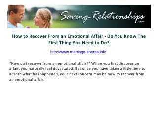 How to Recover From an Emotional Affair - Do You Know The
                First Thing You Need to Do?
                     http://www.saving-relationships.com

“How do I recover from an emotional affair?” When you first discover an
affair, you naturally feel devastated. But once you have taken a little time to
absorb what has happened, your next concern may be how to recover from
an emotional affair.
 
