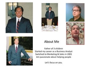 About Me
Father of 3 children
Started my career as a Business Analyst
Switched to Marketing & Sales in 2001
Am passionate about helping people
Let’s focus on you.
 