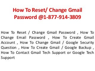 How To Reset/ Change Gmail
Password @1-877-914-3809
How To Reset / Change Gmail Password , How To
Change Email Password , How To Create Gmail
Account , How To Change Gmail / Google Security
Question , How To Create Gmail / Google Backup ,
How To Contact Gmail Tech Support or Google Tech
Support
 