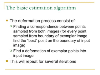The basic estimation algorithm The deformation process consist of: Finding a correspondence between points sampled from both images (for every point sampled from boundary of exemplar image find the “best” point on the boundary of input image) Find a deformation of exemplar points into input image This will repeat for several iterations 