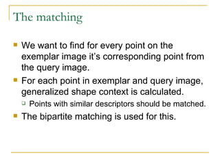 The matching We want to find for every point on the exemplar image it’s corresponding point from the query image.  For each point in exemplar and query image, generalized shape context is calculated. Points with similar descriptors should be matched. The bipartite matching is used for this. 