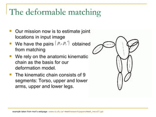Our mission now is to estimate joint locations in input image We have the pairs  obtained from matching We rely on the anatomic kinematic chain as the basis for our deformation model. The kinematic chain consists of 9 segments: Torso, upper and lower arms, upper and lower legs. The deformable matching example taken from mori’s webpage -  www.cs.sfu.ca/~ mori /research/papers/ mori _mecv01.ppt 