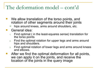 The deformation model – cont’d We allow translation of the torso points, and rotation of other segments around their joints  hips around knees, arms around shoulders, etc. General idea: Find optimal ( in the least-squares sense) translation for the torso points Find the optimal rotation for upper legs and arms around hips and shoulders. Find optimal rotation of lower legs and arms around knees and elbows. After we find the optimal deformation for all points, we can apply it on the joints, and receive the location of the joints in the query image 